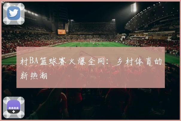 村BA篮球赛火爆全网：乡村体育的新热潮